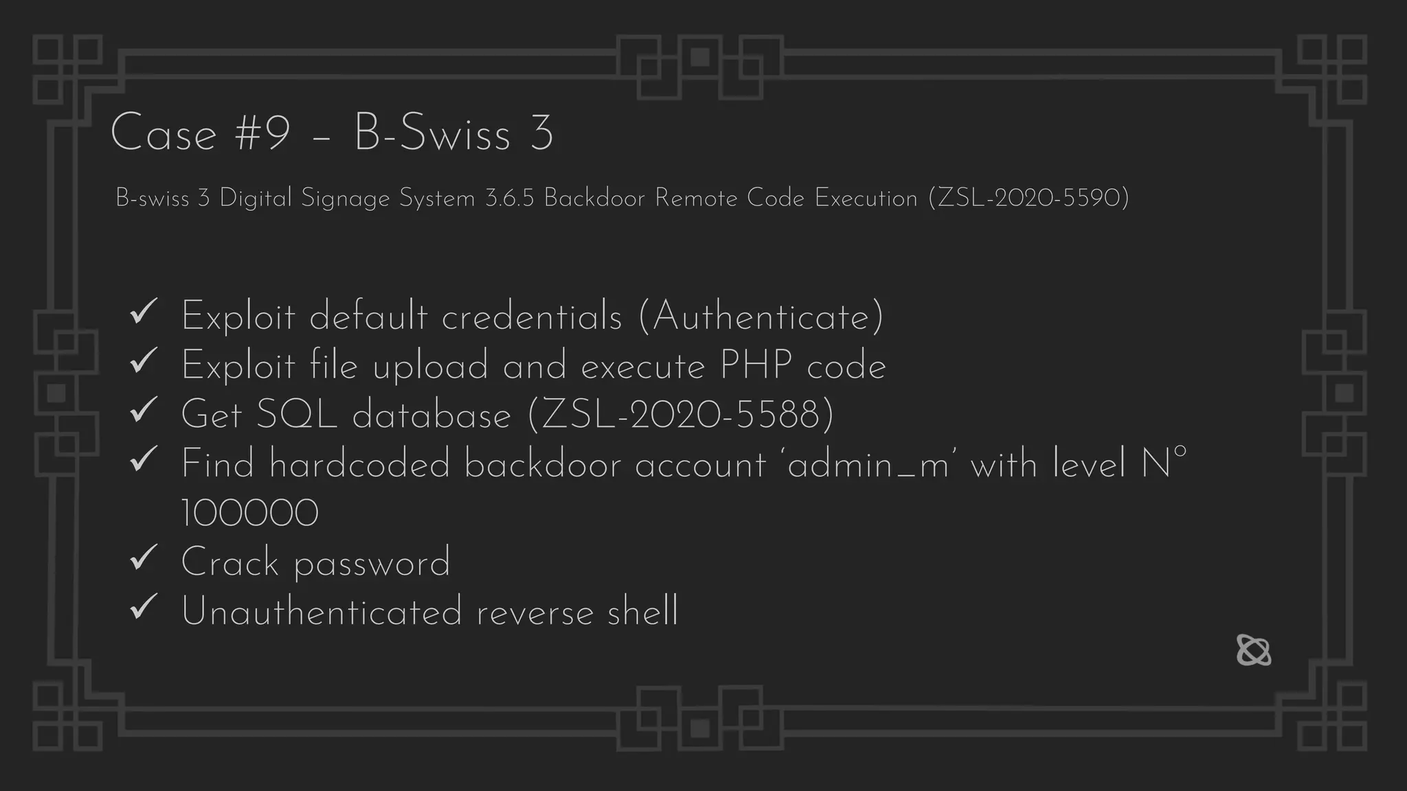 Case #9 – B-Swiss 3
B-swiss 3 Digital Signage System 3.6.5 Backdoor Remote Code Execution (ZSL-2020-5590)
✓ Exploit default credentials (Authenticate)
✓ Exploit file upload and execute PHP code
✓ Get SQL database (ZSL-2020-5588)
✓ Find hardcoded backdoor account ‘admin_m’ with level No
100000
✓ Crack password
✓ Unauthenticated reverse shell
 
