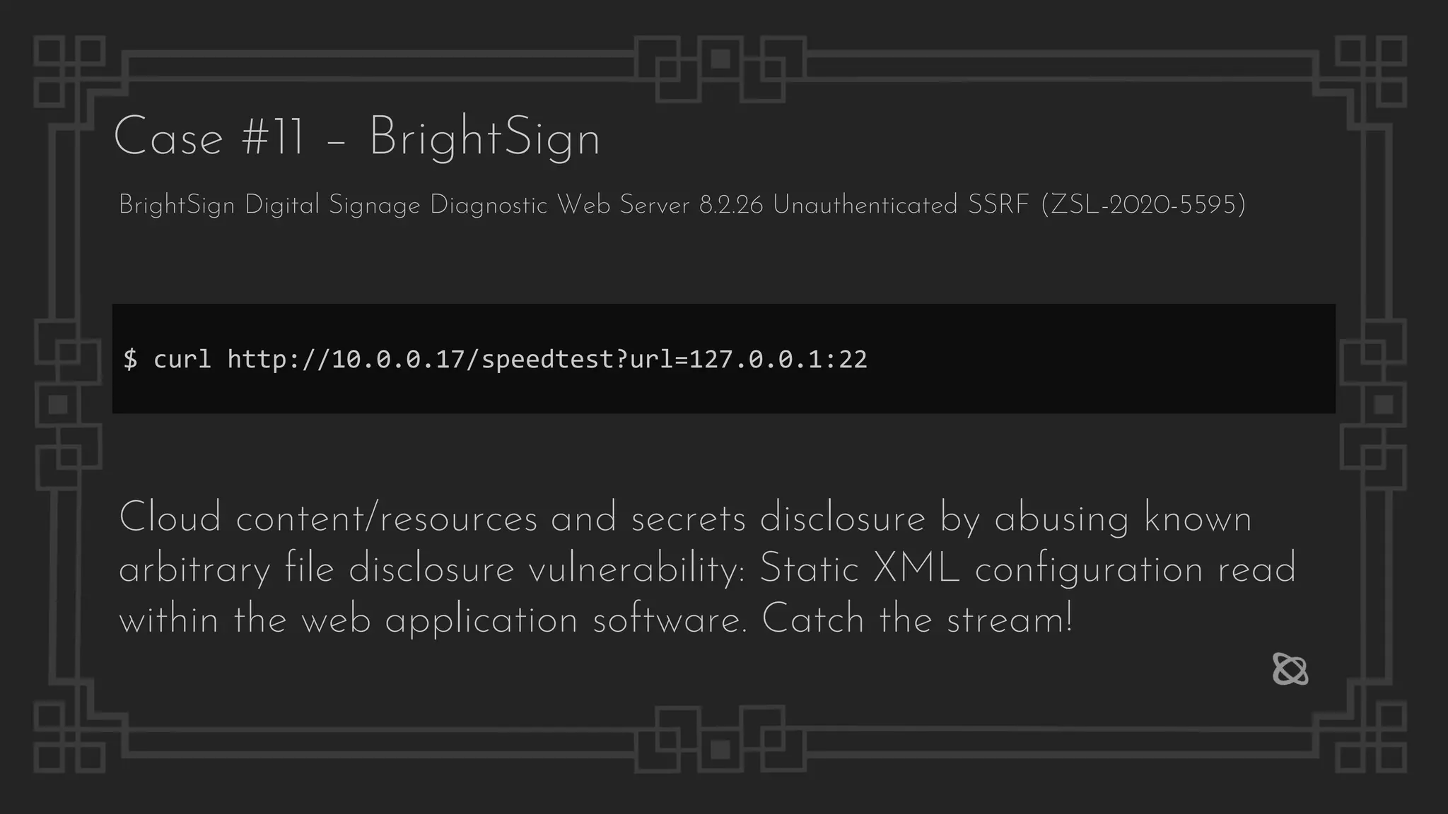 Case #11 – BrightSign
BrightSign Digital Signage Diagnostic Web Server 8.2.26 Unauthenticated SSRF (ZSL-2020-5595)
$ curl http://10.0.0.17/speedtest?url=127.0.0.1:22
Cloud content/resources and secrets disclosure by abusing known
arbitrary file disclosure vulnerability: Static XML configuration read
within the web application software. Catch the stream!
 