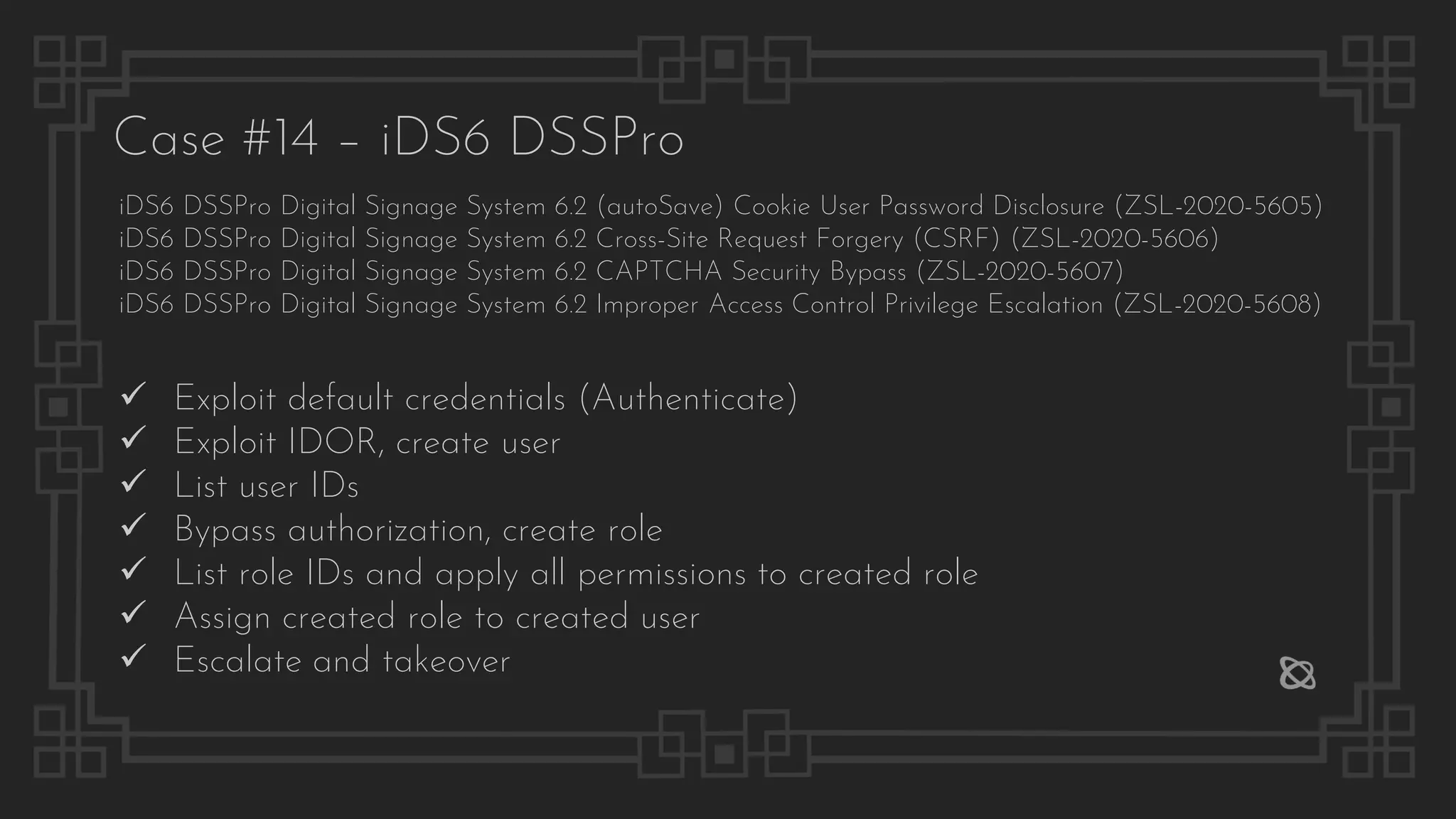 Case #14 – iDS6 DSSPro
iDS6 DSSPro Digital Signage System 6.2 (autoSave) Cookie User Password Disclosure (ZSL-2020-5605)
iDS6 DSSPro Digital Signage System 6.2 Cross-Site Request Forgery (CSRF) (ZSL-2020-5606)
iDS6 DSSPro Digital Signage System 6.2 CAPTCHA Security Bypass (ZSL-2020-5607)
iDS6 DSSPro Digital Signage System 6.2 Improper Access Control Privilege Escalation (ZSL-2020-5608)
✓ Exploit default credentials (Authenticate)
✓ Exploit IDOR, create user
✓ List user IDs
✓ Bypass authorization, create role
✓ List role IDs and apply all permissions to created role
✓ Assign created role to created user
✓ Escalate and takeover
 