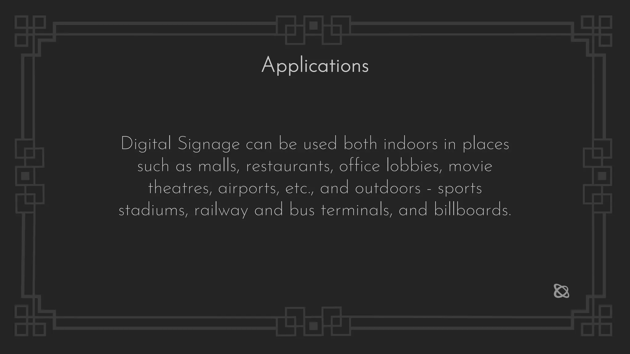 Digital Signage can be used both indoors in places
such as malls, restaurants, office lobbies, movie
theatres, airports, etc., and outdoors - sports
stadiums, railway and bus terminals, and billboards.
Applications
 