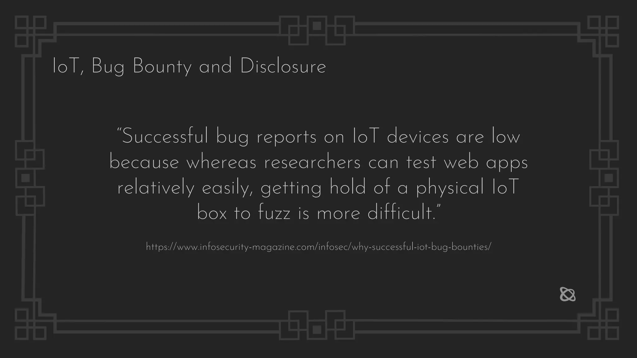IoT, Bug Bounty and Disclosure
“Successful bug reports on IoT devices are low
because whereas researchers can test web apps
relatively easily, getting hold of a physical IoT
box to fuzz is more difficult.”
https://www.infosecurity-magazine.com/infosec/why-successful-iot-bug-bounties/
 