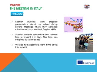 JANUARY
THE MEETING IN ITALY
• Spanish students team prepared
presentations about our school during
several meetings where they corrected
mistakes and improved their English skills.
• Spanish students selected the best national
logo to present it in Italy. This logo was
designed by Marco LLedó
• We also had a lesson to learn thinks about
Internet ethic.
PREVIOUS
 