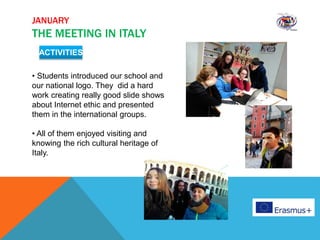 JANUARY
THE MEETING IN ITALY
ACTIVITIES
• Students introduced our school and
our national logo. They did a hard
work creating really good slide shows
about Internet ethic and presented
them in the international groups.
• All of them enjoyed visiting and
knowing the rich cultural heritage of
Italy.
 