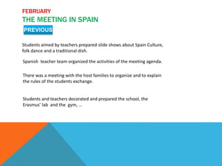 FEBRUARY
THE MEETING IN SPAIN
PREVIOUS
Students aimed by teachers prepared slide shows about Spain Culture,
folk dance and a traditional dish.
Spanish teacher team organized the activities of the meeting agenda.
There was a meeting with the host families to organize and to explain
the rules of the students exchange.
Students and teachers decorated and prepared the school, the
Erasmus’ lab and the gym, …
 