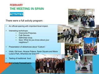 FEBRUARY
THE MEETING IN SPAIN
ACTIVITIES
There were a full activity program:
• An official opening with important local impact.
• Interesting workshops:
• Overcome Prejuices.
• Folk Dances.
• Salmorejo soup.
• Quiz: What do you know about your
neighbour?
• Presentation of slideshows about “Culture”.
• Visits: Old town, Alcazar Palace, Spain Square and Maria
Luisa’s Park, Alhambra de Granada,..
• Tasting of traditional food.
• And a lively Farewell party.
 