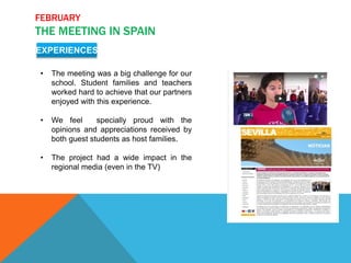 FEBRUARY
THE MEETING IN SPAIN
EXPERIENCES
• The meeting was a big challenge for our
school. Student families and teachers
worked hard to achieve that our partners
enjoyed with this experience.
• We feel specially proud with the
opinions and appreciations received by
both guest students as host families.
• The project had a wide impact in the
regional media (even in the TV)
 