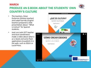 MARCH
PRODUCE AN E-BOOK ABOUT THE STUDENTS’ OWN
COUNTRY’S CULTURE
• The teachers, César
Gutierrez (History teacher)
and Isabel Garrido (English
teacher) prepared a slide
presentation about: “What
is Culture” for Spanish
students.
• José Luis León (ICT teacher
and local coordinator)
made a video about what is
an e-book and some flash
applications to publish it in
the web, such as ISSUU or
Lucid Press.
 