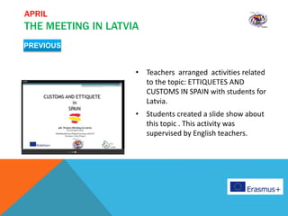 APRIL
THE MEETING IN LATVIA
• Teachers arranged activities related
to the topic: ETTIQUETES AND
CUSTOMS IN SPAIN with students for
Latvia.
• Students created a slide show about
this topic . This activity was
supervised by English teachers.
PREVIOUS
 