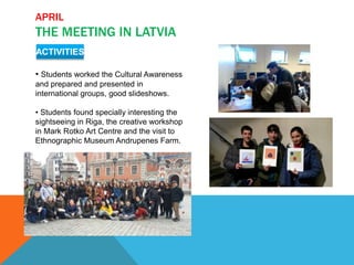 APRIL
THE MEETING IN LATVIA
ACTIVITIES
• Students worked the Cultural Awareness
and prepared and presented in
international groups, good slideshows.
• Students found specially interesting the
sightseeing in Riga, the creative workshop
in Mark Rotko Art Centre and the visit to
Ethnographic Museum Andrupenes Farm.
 