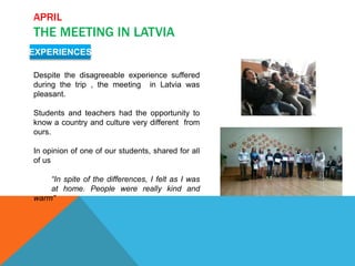 APRIL
THE MEETING IN LATVIA
EXPERIENCES
Despite the disagreeable experience suffered
during the trip , the meeting in Latvia was
pleasant.
Students and teachers had the opportunity to
know a country and culture very different from
ours.
In opinion of one of our students, shared for all
of us
“In spite of the differences, I felt as I was
at home. People were really kind and
warm”
 