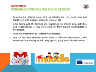 • To define the national group , first we selected the class level : third and
fourth level with students among 14-16 years old .
• After talking with the families and explaining the project: aims, activities
and responsibilities . They were asked for their interest in participate in
the project.
• With this information 24 students were selected.
• Due to the fact students come from 4 different class-rooms , the
communication was organized using a gmail group and a Moodle course.
SEPTEMBER
FORMING NATIONAL WORKING GROUPS
 