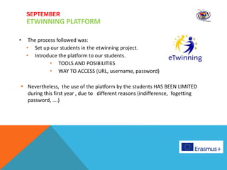 • The process followed was:
• Set up our students in the etwinning project.
• Introduce the platform to our students.
• TOOLS AND POSIBILITIES
• WAY TO ACCESS (URL, username, password)
 Nevertheless, the use of the platform by the students HAS BEEN LIMITED
during this first year , due to different reasons (indifference, fogetting
password, ….)
SEPTEMBER
ETWINNING PLATFORM
 
