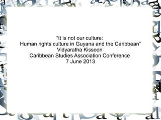 “It is not our culture:
Human rights culture in Guyana and the Caribbean”
Vidyaratha Kissoon
Caribbean Studies Association Conference
7 June 2013
 