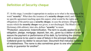 Definition of Security cheque
57. At this stage, I consider it appropriate to analyse as to what is the meaning of the
word "security". What does the issuance of a security cheque entail, and if there is
no specific agreement touching upon this aspect, what would be the rights and
obligations of the parties qua a security cheque, in case the primary obligation - to
secure which the security cheque was given, is not discharged. The Black's Law
Dictionary (6th edition), inter alia, defines "security" to mean:
"Protection; assurance; Indemnification. The term is usually applied to an
obligation, pledge, mortgage, deposit, lien, etc., given by a debtor in order to
assure the payment or performance of his debt, by furnishing the creditor
with a resource to be used in case of failure in the principal obligation.
Collateral given by debtor to secure loan. Document that indicates evidence
of indebtedness. The name is also sometimes given to one who becomes
surety or guarantor for another".
 
