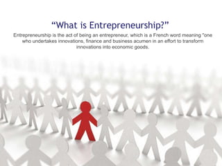 “What is Entrepreneurship?”
Entrepreneurship is the act of being an entrepreneur, which is a French word meaning "one
who undertakes innovations, finance and business acumen in an effort to transform
innovations into economic goods.

 