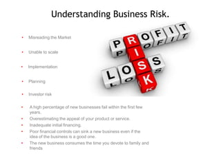 Understanding Business Risk.
•

Misreading the Market

•

Unable to scale

•

Implementation

•

Planning

•

Investor risk

•

A high percentage of new businesses fail within the first few
years.
Overestimating the appeal of your product or service.
Inadequate initial financing.
Poor financial controls can sink a new business even if the
idea of the business is a good one.
The new business consumes the time you devote to family and
friends

•
•
•
•

 