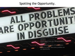 Spotting the Opportunity.

•
•
•
•

•
•

Start to believe you can.
Don’t focus on the problems, focus on
finding opportunities.
Think of what it is you want to
achieve.
Think about how you can accomplish
your goal.
Take different views of the situation.
Make it a habit, see every problem as
an opportunity.

 