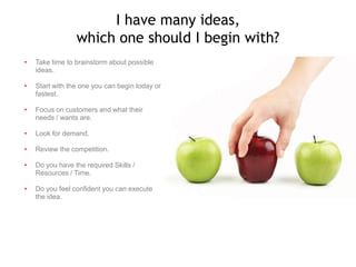 I have many ideas,
which one should I begin with?
•

Take time to brainstorm about possible
ideas.

•

Start with the one you can begin today or
fastest.

•

Focus on customers and what their
needs / wants are.

•

Look for demand.

•

Review the competition.

•

Do you have the required Skills /
Resources / Time.

•

Do you feel confident you can execute
the idea.

 