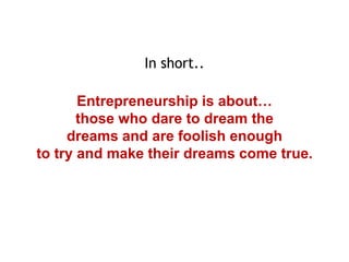 In short..
Entrepreneurship is about…
those who dare to dream the
dreams and are foolish enough
to try and make their dreams come true.

 