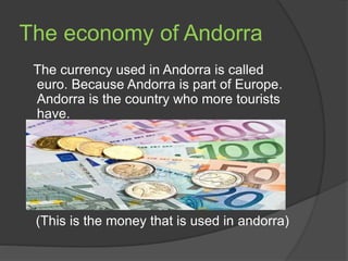 The economy of Andorra
The currency used in Andorra is called
euro. Because Andorra is part of Europe.
Andorra is the coun...
