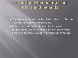 The character should not be placed where to obscure
a feature of diagnostic importance.
 If the irradiated field is limited by a cone or
collimator its useless to place a marker close to the
border of the cassette as it will receive no exposure.


 