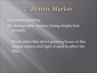 (a) Contact printing.
(b) photographic marker (using simple lens
system).


Work either like direct printing boxes or like
simple camera and light is used to affect the
film.

 