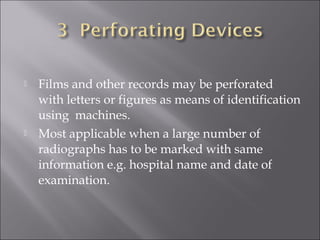 



Films and other records may be perforated
with letters or figures as means of identification
using machines.
Most applicable when a large number of
radiographs has to be marked with same
information e.g. hospital name and date of
examination.

 