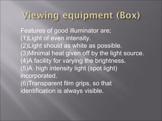 Features of good illuminator are;
(1)Light of even intensity.
(2)Light should as white as possible.
(3)Minimal heat given off by the light source.
(4)A facility for varying the brightness.
(5)A high intensity light (spot light)
incorporated.
(6)Transparent film grips, so that
identification is always visible.

 