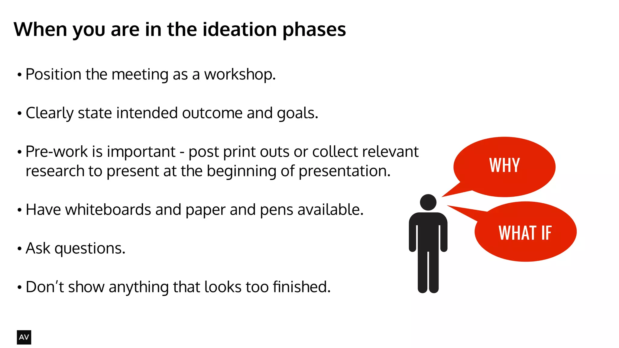 When you are in the ideation phases 
• Position the meeting as a workshop. 
• Clearly state intended outcome and goals. 
• Pre-work is important - post print outs or collect relevant 
research to present at the beginning of presentation. 
• Have whiteboards and paper and pens available. 
• Ask questions. 
! 
• Don’t show anything that looks too finished. 
@AYNNE 
WHY 
WHAT IF 
 