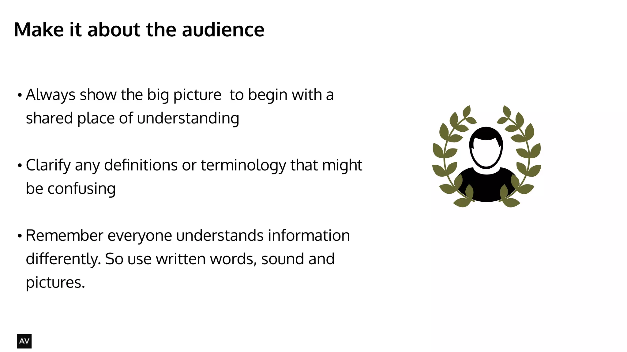 Make it about the audience 
• Always show the big picture to begin with a 
shared place of understanding 
! 
• Clarify any definitions or terminology that might 
be confusing 
! 
• Remember everyone understands information 
differently. So use written words, sound and 
pictures. 
@AYNNE 
 