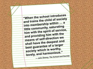“When the school introduces and trains the child of society into membership within … a little community, saturating him with the spirit of service, and providing him with the means of self-direction we shall have the deepest and best guarantee of a larger society which is worthy, lovely, and harmonious.”--- John Dewey, The School and Society 