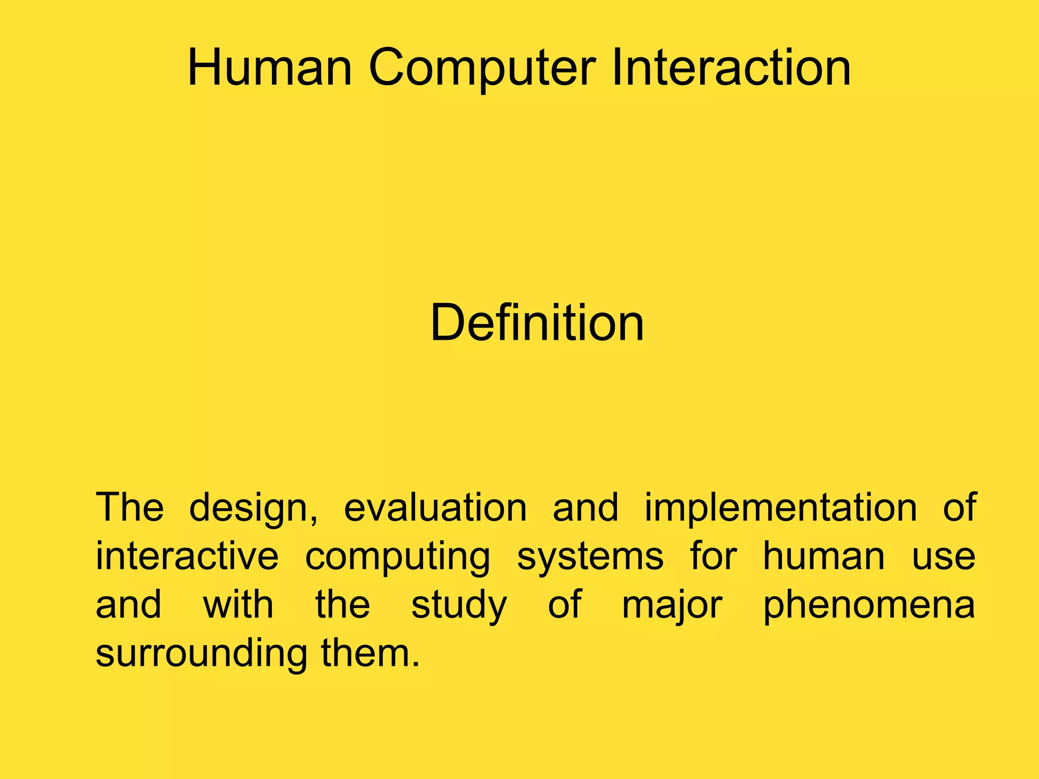 Human Computer Interaction

Definition

The design, evaluation and implementation of
interactive computing systems for human use
and with the study of major phenomena
surrounding them.

 