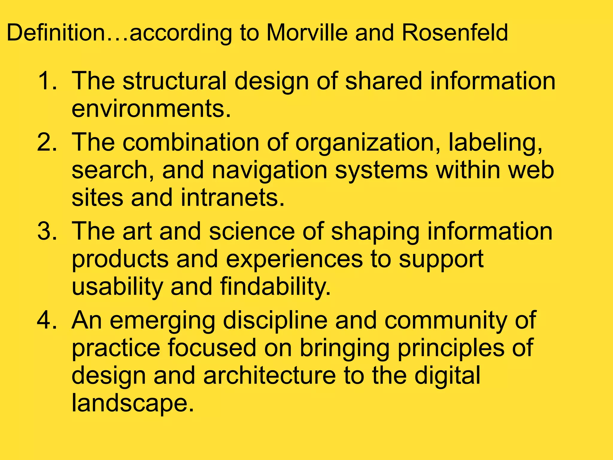 Definition…according to Morville and Rosenfeld

1. The structural design of shared information
environments.
2. The combination of organization, labeling,
search, and navigation systems within web
sites and intranets.
3. The art and science of shaping information
products and experiences to support
usability and findability.
4. An emerging discipline and community of
practice focused on bringing principles of
design and architecture to the digital
landscape.

 