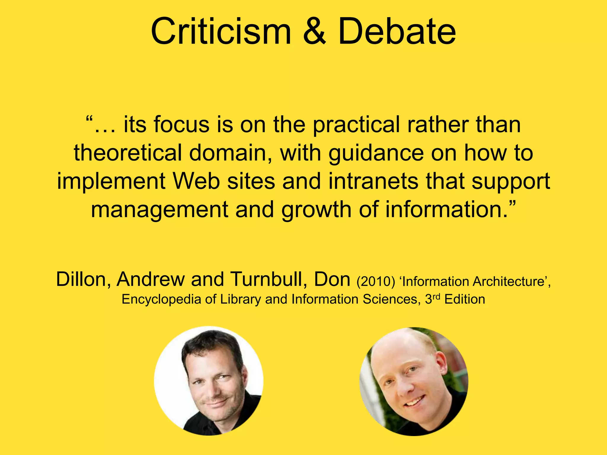 Criticism & Debate
“… its focus is on the practical rather than
theoretical domain, with guidance on how to
implement Web sites and intranets that support
management and growth of information.”
Dillon, Andrew and Turnbull, Don (2010) „Information Architecture‟,
Encyclopedia of Library and Information Sciences, 3rd Edition

 