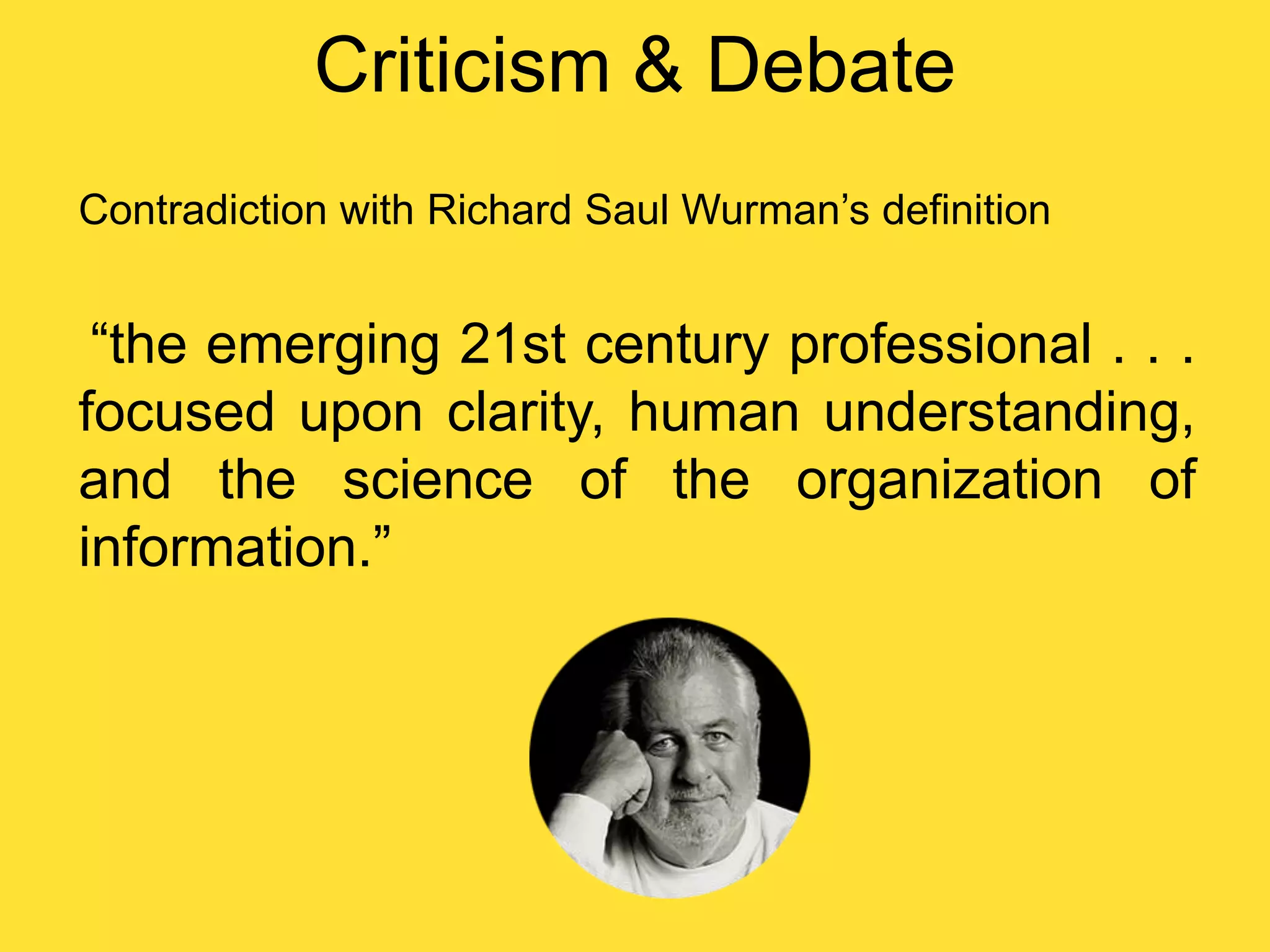 Criticism & Debate
Contradiction with Richard Saul Wurman‟s definition

“the emerging 21st century professional . . .
focused upon clarity, human understanding,
and the science of the organization of
information.”

 