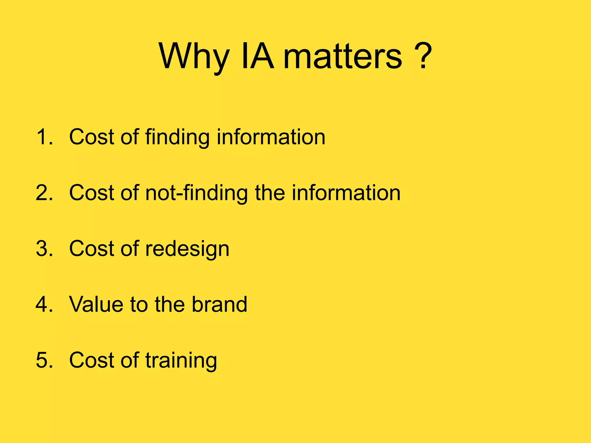 Why IA matters ?
1. Cost of finding information
2. Cost of not-finding the information
3. Cost of redesign
4. Value to the brand
5. Cost of training

 