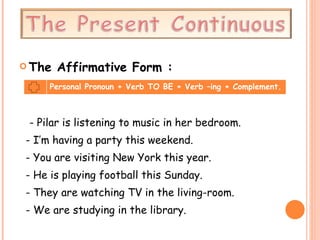 The Affirmative Form : - Pilar is listening to music in her bedroom. - I’m having a party this weekend. - You are visiting New York this year. - He is playing football this Sunday. - They are watching TV in the living-room. - We are studying in the library. Personal Pronoun + Verb TO BE + Verb –ing + Complement. 