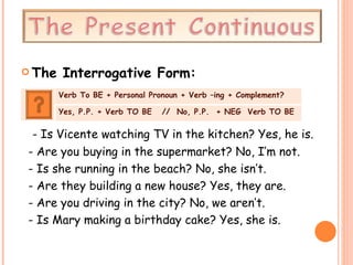 The Interrogative Form: - Is Vicente watching TV in the kitchen? Yes, he is. - Are you buying in the supermarket? No, I’m not. - Is she running in the beach? No, she isn’t. - Are they building a new house? Yes, they are. - Are you driving in the city? No, we aren’t. - Is Mary making a birthday cake? Yes, she is. Verb To BE + Personal Pronoun + Verb –ing + Complement? Yes, P.P. + Verb TO BE  //  No, P.P.  + NEG  Verb TO BE 