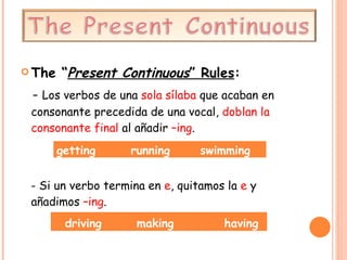 The “ Present Continuous ”  Rules : -  Los verbos de una  sola sílaba  que acaban en consonante precedida de una vocal,  doblan la consonante final  al añadir  –ing .  - Si un verbo termina en  e , quitamos la  e  y añadimos  –ing . getting  running  swimming  driving  making  having  