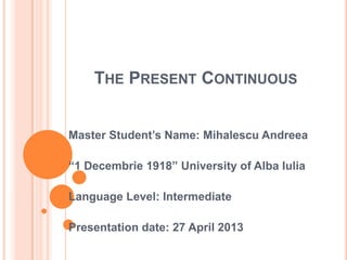 THE PRESENT CONTINUOUS
Master Student’s Name: Mihalescu Andreea
“1 Decembrie 1918” University of Alba Iulia
Language Level: Intermediate
Presentation date: 27 April 2013
 