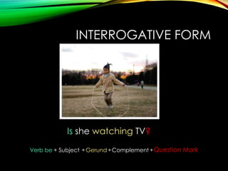 INTERROGATIVE FORM

Is she watching TV?
Verb be + Subject + Gerund + Complement + Question Mark

 